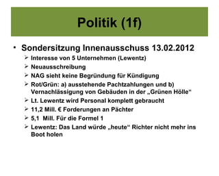 Politik (1f)
• Sondersitzung Innenausschuss 13.02.2012
     Interesse von 5 Unternehmen (Lewentz)
     Neuausschreibung
     NAG sieht keine Begründung für Kündigung
     Rot/Grün: a) ausstehende Pachtzahlungen und b)
      Vernachlässigung von Gebäuden in der „Grünen Hölle“
     Lt. Lewentz wird Personal komplett gebraucht
     11,2 Mill. € Forderungen an Pächter
     5,1 Mill. Für die Formel 1
     Lewentz: Das Land würde „heute“ Richter nicht mehr ins
      Boot holen
 
