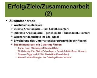 Erfolg/Ziele/Zusammenarbeit
               (2)
• Zusammenarbeit
     Wachstumspotenziale
     Direkte Arbeitsplätze – fast 500 (lt. Richter)
     Indirekte Arbeitsplätze – gehen in die Tausende (lt. Richter)
     Wochenendangebote im Eifel-Stadl
     Erweiterung des Unterhaltungsprogramms in der Region
     Zusammenarbeit mit Catering-Firmen
          Dorint Hotel (Küchenchef Manfred Reitz
          SL Catering (Fan Bistro Fahrerlager – Bernd Schäfer/Peter Linnarz)
          GroKo – Siggi Koll (früher Gaststätte Kesselchen)
          Keine Preiserhöhungen der Catering-Firmen erlaubt
 