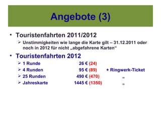 Angebote (3)
• Touristenfahrten 2011/2012
   Unstimmigkeiten wie lange die Karte gilt – 31.12.2011 oder
    noch in 2012 für nicht „abgefahrene Karten“
• Touristenfahrten 2012
     1 Runde                 26 € (24)
     4 Runden                95 € (89)   + Ringwerk-Ticket
     25 Runden              490 € (470)         „
     Jahreskarte           1445 € (1350)        „
 