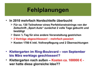 Fehlplanungen
• In 2010 mehrfach Nordschleife überbucht
    Für ca. 130 Teilnehmer eines Perfektionstrainings von der
     Zeitschrift „Sport Auto“ zunächst 2 volle Tage gebucht und
     bestätigt
    Dann ½ Tag für eine andere Veranstaltung gestrichen
    2 Verträge abgeschlossen! – mehrfach passiert
    Kosten 1780 € inkl. Vollverpflegung und 2 Übernachtungen


• Klettergarten im Ring-Boulevard – von September
  bis März werktags geschlossen!?
• Klettergarten nach außen – Kosten ca. 100000 € -
  wer hatte diese glorreiche Idee??
 