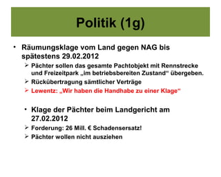 Politik (1g)
• Räumungsklage vom Land gegen NAG bis
  spätestens 29.02.2012
   Pächter sollen das gesamte Pachtobjekt mit Rennstrecke
    und Freizeitpark „im betriebsbereiten Zustand“ übergeben.
   Rückübertragung sämtlicher Verträge
   Lewentz: „Wir haben die Handhabe zu einer Klage“


  • Klage der Pächter beim Landgericht am
    27.02.2012
   Forderung: 26 Mill. € Schadensersatz!
   Pächter wollen nicht ausziehen
 