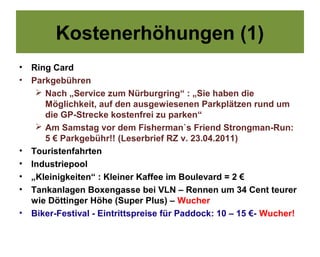 Kostenerhöhungen (1)
•   Ring Card
•   Parkgebühren
      Nach „Service zum Nürburgring“ : „Sie haben die
       Möglichkeit, auf den ausgewiesenen Parkplätzen rund um
       die GP-Strecke kostenfrei zu parken“
      Am Samstag vor dem Fisherman`s Friend Strongman-Run:
       5 € Parkgebühr!! (Leserbrief RZ v. 23.04.2011)
•   Touristenfahrten
•   Industriepool
•   „Kleinigkeiten“ : Kleiner Kaffee im Boulevard = 2 €
•   Tankanlagen Boxengasse bei VLN – Rennen um 34 Cent teurer
    wie Döttinger Höhe (Super Plus) – Wucher
•   Biker-Festival - Eintrittspreise für Paddock: 10 – 15 €- Wucher!
 