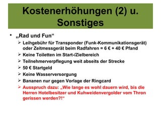 Kostenerhöhungen (2) u.
          Sonstiges
• „Rad und Fun“
   Leihgebühr für Transponder (Funk-Kommunikationsgerät)
    oder Zeitmessgerät beim Radfahren = 6 € + 40 € Pfand
   Keine Toiletten im Start-/Zielbereich
   Teilnehmerverpflegung weit abseits der Strecke
   50 € Startgeld
   Keine Wasserversorgung
   Bananen nur gegen Vorlage der Ringcard
   Ausspruch dazu: „Wie lange es wohl dauern wird, bis die
    Herren Hotelbesitzer und Kuhweidenvergolder vom Thron
    gerissen werden?!“
 