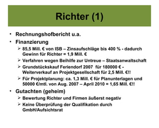 Richter (1)
• Rechnungshofbericht u.a.
• Finanzierung
   85,5 Mill. € von ISB – Zinsaufschläge bis 400 % - dadurch
    Gewinn für Richter = 1,9 Mill. €
   Verfahren wegen Beihilfe zur Untreue – Staatsanwaltschaft
   Grundstückskauf Feriendorf 2007 für 180000 € -
    Weiterverkauf an Projektgesellschaft für 2,5 Mill. €!!
   Für Projektplanung: ca. 1,3 Mill. € für Planunterlagen und
    50000 €/mtl. von Aug. 2007 – April 2010 = 1,65 Mill. €!!
• Gutachten (geheim)
   Bewertung Richter und Firmen äußerst negativ
   Keine Überprüfung der Qualifikation durch
    GmbH/Aufsichtsrat
 