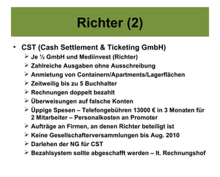 Richter (2)
• CST (Cash Settlement & Ticketing GmbH)
     Je ½ GmbH und Mediinvest (Richter)
     Zahlreiche Ausgaben ohne Ausschreibung
     Anmietung von Containern/Apartments/Lagerflächen
     Zeitweilig bis zu 5 Buchhalter
     Rechnungen doppelt bezahlt
     Überweisungen auf falsche Konten
     Üppige Spesen – Telefongebühren 13000 € in 3 Monaten für
      2 Mitarbeiter – Personalkosten an Promoter
     Aufträge an Firmen, an denen Richter beteiligt ist
     Keine Gesellschafterversammlungen bis Aug. 2010
     Darlehen der NG für CST
     Bezahlsystem sollte abgeschafft werden – lt. Rechnungshof
 