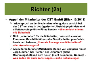 Richter (2a)
• Appell der Mitarbeiter der CST GmbH (Blick 10/2011)
    Widerspruch zu der Mediendarstellung, dass es sich bei
     der CST um eine in betrügerischer Absicht gegründete und
     dillettantisch geführte Firma handelt - dilletantisch stimmt
     mit Sicherheit
    Nicht „erkennbar“ für die Mitarbeiter, dass sich einzelne
     Personen, Geschäftsführer oder Gesellschafter persönlich
     bereichert haben – „Normale Aussage von Mitarbeitern?
     oder Armutszeugnis?
    Alle Mitarbeiterinnen/Mitarbeiter stehen voll und ganz hinter
     Jörg Lindner, Kai Richter, der „ring°card (siehe
     Rechnungshof) und dem neuen (nicht bekannten) Konzept -
     was sollen sie auch sonst sagen – siehe Entlassungen
 