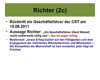 Richter (2c)
• Rücktritt als Geschäftsführer der CST am
  15.08.2011
• Aussage Richter: „Ein Geschäftsführer (Gerd Weisel)
    reicht mittlerweile völlig aus“ - das ist sogar richtig
•   Mediinvest: „Unser Erfolg basiert auf den Fähigkeiten und dem
    Engagement der motivierten Mitarbeiterinnen und Mitarbeiter! –
    Die Kompetenz der Mannschaft ist hart erarbeitet, jetzt trägt sie
    Früchte!
 