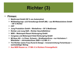 Richter (3)
• Firmen:
   Mediinvest GmbH (50 % von Automotive)
   MI-Beteiligungs- und Verwaltungs-GmbH (MI) – aus MI-Websolutions GmbH
    – 80 % Richter
   CST
   Jung Produktion GmbH – Werbefirma – 50 % Mediinvest
   Richter und Jung GbR – Richter Geschäftsführer
   MSR – Motorsport Resort Nürburgring GmbH
   Congress und Motorsport Hotel Nürburgring GmbH
   MI Haus AG – in Cham, Schweiz – Briefkastenfirma – nur höchstens 1
    Mitarbeiter – Jahresabschluss 2009 = 4,2 Mill. € +
   Tini Richter (seine Frau) Kunst & Design – Inneneinrichtung Ferienhäuser –
    sechsstelliger Betrag
   Aus MSR flossen ca. 17 Mill. € in Richters Firmengeflecht
 