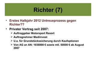 Richter (7)
• Erstes Halbjahr 2012 Untreueprozess gegen
  Richter??
• Privater Vertrag seit 2007:
     Auftraggeber Motorsport Resort
     Auftragnehmer Mediinvest
     U.a. für Grundstückssicherung durch Kaufoptionen
     Von AG an AN: 1036000 € sowie mtl. 50000 € ab August
      2007
 
