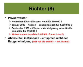 Richter (8)
• Privatinvestor:
    November 2008 – Kössen - Hotel für 900.000 €
    Januar 2009 – Kössen – Baugrundstück für 1.200.000 €
    September 2009 – Kössen – Versteigerung schrottreife
     Immobilie für 816.000 €
    Woher kommt das Geld? (85 Mill. € vom Land?)
• Abriss Stall in Kirsbach – entsprach nicht der
  Baugenehmigung (wer hat die erteilt?! – evt. Mainz!)
 