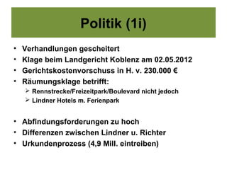 Politik (1i)
•   Verhandlungen gescheitert
•   Klage beim Landgericht Koblenz am 02.05.2012
•   Gerichtskostenvorschuss in H. v. 230.000 €
•   Räumungsklage betrifft:
     Rennstrecke/Freizeitpark/Boulevard nicht jedoch
     Lindner Hotels m. Ferienpark


• Abfindungsforderungen zu hoch
• Differenzen zwischen Lindner u. Richter
• Urkundenprozess (4,9 Mill. eintreiben)
 