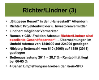 Richter/Lindner (3)
• „Biggesee Resort“ in der „Hansestadt“ Attendorn
• Richter: Projektentwickler u. Investorenvermittler
• Lindner: möglicher Vermarkter
• Romes + CDU-Fraktion Adenau: Richter/Lindner sind
  excellente Geschäftspartner“! – Übernachtungen im
  Umfeld Adenau von 1840000 auf 224000 gestiegen
• Nürburg Bettenzahl von 810 (2005) auf 1389 (2011)
  gestiegen
• Bettenauslastung 2011 = 28,7 % - Rentabilität liegt
  bei 60-65 %
• 4 Seiten Empfehlungsschreiben der Kreis-SPD
 