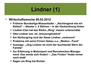 Lindner (1)
• Wirtschaftswoche 05.03.2012
   Früherer Bundesliga-Wasserballer - „Nachtragend wie ein
    Elefant“ – ältester v. 5 Söhnen – in der Hackordnung hinten
   Lindner-Clan hat das Risiko „Ring“ massiv unterschätzt
   Otto Lindner sen. ist „kreuzunglücklich“
   Am Nürburgring wird der Name Lindner „verbrannt“
   Probleme mit seine Firmen Gebau u.a. „Medico - Fond“
   Aussage: „Jörg Lindner ist nicht der leuchtende Stern der
    Familie“
   Zur Erfahrung in Motorsport und Rennstrecken-Manage-
    ment: Das werde sich finden! – „Das Finden“ findet immer
    noch statt!
   Sagen am Ring hat Richter
 