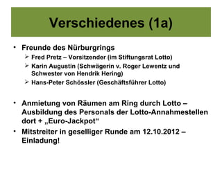 Verschiedenes (1a)
• Freunde des Nürburgrings
   Fred Pretz – Vorsitzender (im Stiftungsrat Lotto)
   Karin Augustin (Schwägerin v. Roger Lewentz und
    Schwester von Hendrik Hering)
   Hans-Peter Schössler (Geschäftsführer Lotto)


• Anmietung von Räumen am Ring durch Lotto –
  Ausbildung des Personals der Lotto-Annahmestellen
  dort + „Euro-Jackpot“
• Mitstreiter in geselliger Runde am 12.10.2012 –
  Einladung!
 