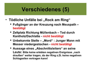 Verschiedenes (5)
• Tödliche Unfälle bei „Rock am Ring“
   Fußgänger an der Kreuzung nach Meuspath –
    bestätigt
   Zeltplatz Richtung Müllenbach – Tod durch
    Kantholz/Dachlatte - nicht bestätigt
   Unbekannte Stelle – „Mord“ : Junger Mann mit
    Messer niedergestochen - nicht bestätigt
   Aussage eines „Abschnittsleiters“ an seine
    Leute: Bitte keine erlebten negativen Ereignisse „nach
    draußen“ weiter tragen, da der Ring z.Zt. keine negativen
    Schlagzeilen vertragen kann!
 