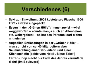 Verschiedenes (6)
• Sekt zur Einweihung 2009 kostete pro Flasche 1000
  € ?? - einzeln eingepackt
• Essen in der „Grünen Hölle“: immer zuviel – wird
  weggeworfen – könnte man ja auch an Altenheime
  etc. weitergeben! – selbst das Personal darf nichts
  mitnehmen
• Angeblich Entlassungen in der „Grünen Hölle“ –
  man spricht von ca. 40 Mitarbeitern aber
  Neueinstellung einer Bar-Leiterin und einer
  Küchenchefin (beide vom Hotel „Blaue Ecke“)
• Ferrari-Shop macht bis Ende des Jahres vermutlich
  dicht! (im Boulevard)
 