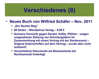 Verschiedenes (8)
• Neues Buch von Wilfried Schäfer – Nov. 2011
   „Der Rechte Weg“
   88 Seiten – Wendelinus Verlag – 9,90 €
   Schwere Vorwürfe gegen Deubel, Kafitz, Pföhler – wegen
    vorgesehener Zahlung von Schmiergeldern im
    Zusammenhang mit einem Vertrag mit der Dombrauerei –
    Original Unterschriften auf dem Vertrag – wurde aber nicht
    realisiert!
   Verschiedene Dokumente als Beweisstücke bei
    Rechtsanwalt hinterlegt
 