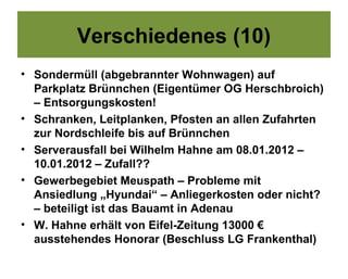 Verschiedenes (10)
• Sondermüll (abgebrannter Wohnwagen) auf
  Parkplatz Brünnchen (Eigentümer OG Herschbroich)
  – Entsorgungskosten!
• Schranken, Leitplanken, Pfosten an allen Zufahrten
  zur Nordschleife bis auf Brünnchen
• Serverausfall bei Wilhelm Hahne am 08.01.2012 –
  10.01.2012 – Zufall??
• Gewerbegebiet Meuspath – Probleme mit
  Ansiedlung „Hyundai“ – Anliegerkosten oder nicht?
  – beteiligt ist das Bauamt in Adenau
• W. Hahne erhält von Eifel-Zeitung 13000 €
  ausstehendes Honorar (Beschluss LG Frankenthal)
 