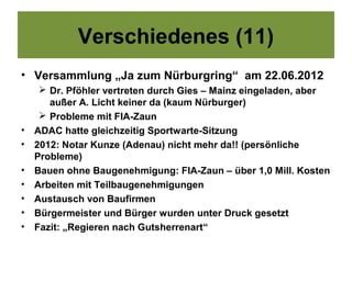 Verschiedenes (11)
• Versammlung „Ja zum Nürburgring“ am 22.06.2012
      Dr. Pföhler vertreten durch Gies – Mainz eingeladen, aber
       außer A. Licht keiner da (kaum Nürburger)
      Probleme mit FIA-Zaun
•   ADAC hatte gleichzeitig Sportwarte-Sitzung
•   2012: Notar Kunze (Adenau) nicht mehr da!! (persönliche
    Probleme)
•   Bauen ohne Baugenehmigung: FIA-Zaun – über 1,0 Mill. Kosten
•   Arbeiten mit Teilbaugenehmigungen
•   Austausch von Baufirmen
•   Bürgermeister und Bürger wurden unter Druck gesetzt
•   Fazit: „Regieren nach Gutsherrenart“
 