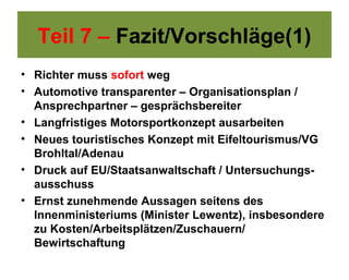 Teil 7 – Fazit/Vorschläge(1)
• Richter muss sofort weg
• Automotive transparenter – Organisationsplan /
  Ansprechpartner – gesprächsbereiter
• Langfristiges Motorsportkonzept ausarbeiten
• Neues touristisches Konzept mit Eifeltourismus/VG
  Brohltal/Adenau
• Druck auf EU/Staatsanwaltschaft / Untersuchungs-
  ausschuss
• Ernst zunehmende Aussagen seitens des
  Innenministeriums (Minister Lewentz), insbesondere
  zu Kosten/Arbeitsplätzen/Zuschauern/
  Bewirtschaftung
 
