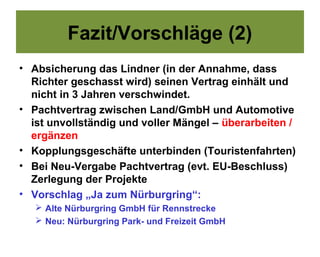 Fazit/Vorschläge (2)
• Absicherung das Lindner (in der Annahme, dass
  Richter geschasst wird) seinen Vertrag einhält und
  nicht in 3 Jahren verschwindet.
• Pachtvertrag zwischen Land/GmbH und Automotive
  ist unvollständig und voller Mängel – überarbeiten /
  ergänzen
• Kopplungsgeschäfte unterbinden (Touristenfahrten)
• Bei Neu-Vergabe Pachtvertrag (evt. EU-Beschluss)
  Zerlegung der Projekte
• Vorschlag „Ja zum Nürburgring“:
    Alte Nürburgring GmbH für Rennstrecke
    Neu: Nürburgring Park- und Freizeit GmbH
 