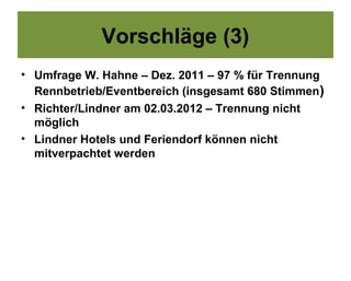 Vorschläge (3)
• Umfrage W. Hahne – Dez. 2011 – 97 % für Trennung
  Rennbetrieb/Eventbereich (insgesamt 680 Stimmen)
• Richter/Lindner am 02.03.2012 – Trennung nicht
  möglich
• Lindner Hotels und Feriendorf können nicht
  mitverpachtet werden
 