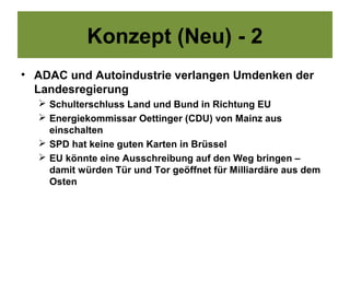 Konzept (Neu) - 2
• ADAC und Autoindustrie verlangen Umdenken der
  Landesregierung
   Schulterschluss Land und Bund in Richtung EU
   Energiekommissar Oettinger (CDU) von Mainz aus
    einschalten
   SPD hat keine guten Karten in Brüssel
   EU könnte eine Ausschreibung auf den Weg bringen –
    damit würden Tür und Tor geöffnet für Milliardäre aus dem
    Osten
 