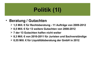 Politik (1l)
• Beratung / Gutachten
     1,5 Mill. € für Rechtsberatung - 11 Aufträge von 2009-2012
     0,5 Mill. € für 13 weitere Gutachten von 2008-2012
     7 der 13 Gutachten halfen nicht weiter
     8,3 Mill. € von 2010-2011 für Juristen und Sachverständige
     0,55 Mill. € für Liquiditätsberatung der GmbH in 2012
 
