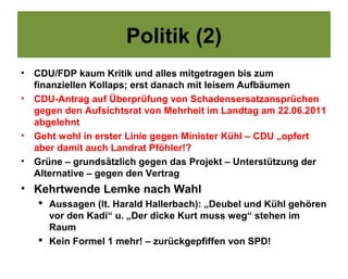 Politik (2)
•   CDU/FDP kaum Kritik und alles mitgetragen bis zum
    finanziellen Kollaps; erst danach mit leisem Aufbäumen
•   CDU-Antrag auf Überprüfung von Schadensersatzansprüchen
    gegen den Aufsichtsrat von Mehrheit im Landtag am 22.06.2011
    abgelehnt
•   Geht wohl in erster Linie gegen Minister Kühl – CDU „opfert
    aber damit auch Landrat Pföhler!?
•   Grüne – grundsätzlich gegen das Projekt – Unterstützung der
    Alternative – gegen den Vertrag
• Kehrtwende Lemke nach Wahl
     Aussagen (lt. Harald Hallerbach): „Deubel und Kühl gehören
      vor den Kadi“ u. „Der dicke Kurt muss weg“ stehen im
      Raum
     Kein Formel 1 mehr! – zurückgepfiffen von SPD!
 