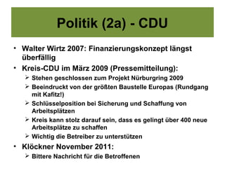 Politik (2a) - CDU
• Walter Wirtz 2007: Finanzierungskonzept längst
  überfällig
• Kreis-CDU im März 2009 (Pressemitteilung):
    Stehen geschlossen zum Projekt Nürburgring 2009
    Beeindruckt von der größten Baustelle Europas (Rundgang
     mit Kafitz!)
    Schlüsselposition bei Sicherung und Schaffung von
     Arbeitsplätzen
    Kreis kann stolz darauf sein, dass es gelingt über 400 neue
     Arbeitsplätze zu schaffen
    Wichtig die Betreiber zu unterstützen
• Klöckner November 2011:
    Bittere Nachricht für die Betroffenen
 