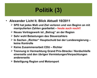 Politik (3)
• Alexander Licht lt. Blick Aktuell 10/2011
    SPD hat jedes Maß und Ziel verloren und von Beginn an mit
     manipulierten Zahlen gearbeitet – heute auch noch!!
    Neues Vertragswerk ist „Betrug“ an der Region
    Sehr wohl Belastungen des Steuerzahlers
    In Sachen „Richter“ Hauptschuld bei der Landesregierung –
     keine Kontrolle
    Keine Zusammenarbeit CDU – Richter
    Trennung in Vermarktung Grand Prix-Strecke / Nordschleife
     einerseits und den übrigen Vermietungen/Verpachtungen
     andererseits
    Beteiligung Region und Motorsport
 
