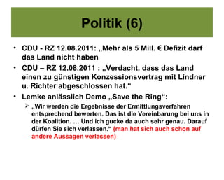 Politik (6)
• CDU - RZ 12.08.2011: „Mehr als 5 Mill. € Defizit darf
  das Land nicht haben
• CDU – RZ 12.08.2011 : „Verdacht, dass das Land
  einen zu günstigen Konzessionsvertrag mit Lindner
  u. Richter abgeschlossen hat.“
• Lemke anlässlich Demo „Save the Ring“:
    „Wir werden die Ergebnisse der Ermittlungsverfahren
     entsprechend bewerten. Das ist die Vereinbarung bei uns in
     der Koalition. … Und ich gucke da auch sehr genau. Darauf
     dürfen Sie sich verlassen.“ (man hat sich auch schon auf
     andere Aussagen verlassen)
 