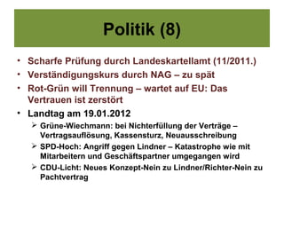Politik (8)
• Scharfe Prüfung durch Landeskartellamt (11/2011.)
• Verständigungskurs durch NAG – zu spät
• Rot-Grün will Trennung – wartet auf EU: Das
  Vertrauen ist zerstört
• Landtag am 19.01.2012
    Grüne-Wiechmann: bei Nichterfüllung der Verträge –
     Vertragsauflösung, Kassensturz, Neuausschreibung
    SPD-Hoch: Angriff gegen Lindner – Katastrophe wie mit
     Mitarbeitern und Geschäftspartner umgegangen wird
    CDU-Licht: Neues Konzept-Nein zu Lindner/Richter-Nein zu
     Pachtvertrag
 