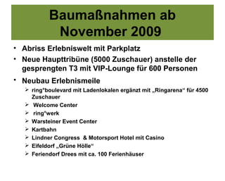 Baumaßnahmen ab
           November 2009
• Abriss Erlebniswelt mit Parkplatz
• Neue Haupttribüne (5000 Zuschauer) anstelle der
  gesprengten T3 mit VIP-Lounge für 600 Personen
• Neubau Erlebnismeile
   ring°boulevard mit Ladenlokalen ergänzt mit „Ringarena“ für 4500
    Zuschauer
   Welcome Center
   ring°werk
   Warsteiner Event Center
   Kartbahn
   Lindner Congress & Motorsport Hotel mit Casino
   Eifeldorf „Grüne Hölle“
   Feriendorf Drees mit ca. 100 Ferienhäuser
 
