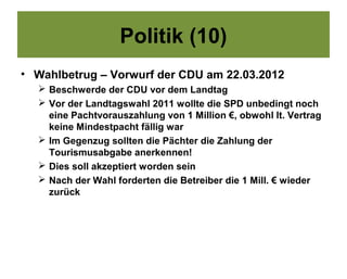 Politik (10)
• Wahlbetrug – Vorwurf der CDU am 22.03.2012
   Beschwerde der CDU vor dem Landtag
   Vor der Landtagswahl 2011 wollte die SPD unbedingt noch
    eine Pachtvorauszahlung von 1 Million €, obwohl lt. Vertrag
    keine Mindestpacht fällig war
   Im Gegenzug sollten die Pächter die Zahlung der
    Tourismusabgabe anerkennen!
   Dies soll akzeptiert worden sein
   Nach der Wahl forderten die Betreiber die 1 Mill. € wieder
    zurück
 