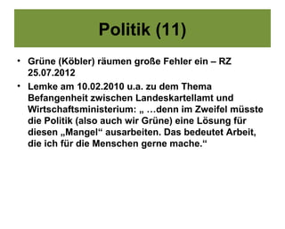 Politik (11)
• Grüne (Köbler) räumen große Fehler ein – RZ
  25.07.2012
• Lemke am 10.02.2010 u.a. zu dem Thema
  Befangenheit zwischen Landeskartellamt und
  Wirtschaftsministerium: „ …denn im Zweifel müsste
  die Politik (also auch wir Grüne) eine Lösung für
  diesen „Mangel“ ausarbeiten. Das bedeutet Arbeit,
  die ich für die Menschen gerne mache.“
 