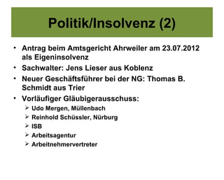 Politik/Insolvenz (2)
• Antrag beim Amtsgericht Ahrweiler am 23.07.2012
  als Eigeninsolvenz
• Sachwalter: Jens Lieser aus Koblenz
• Neuer Geschäftsführer bei der NG: Thomas B.
  Schmidt aus Trier
• Vorläufiger Gläubigerausschuss:
     Udo Mergen, Müllenbach
     Reinhold Schüssler, Nürburg
     ISB
     Arbeitsagentur
     Arbeitnehmervertreter
 