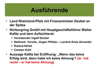 Ausführende
• Land Rheinland-Pfalz mit Finanzminister Deubel an
  der Spitze
• Nürburgring GmbH mit Hauptgeschäftsführer Walter
  Kafitz und dem Aufsichtsrat:
      Vorsitzender Ingolf Deubel
      Stellvertr. Vorsitz. Jürgen Pföhler – Landrat Kreis Ahrweiler
      Roland Härtel
      Carsten Kühl
• Aussage Kafitz bei Eröffnung: „Wenn das keine
  Erfolg wird, dann habe ich keine Ahnung“! (er hat
  recht – er hat keine Ahnung)
 