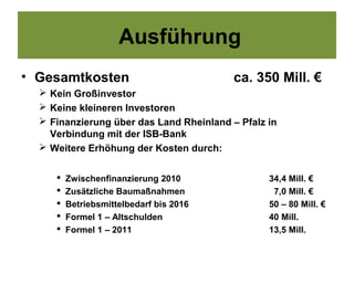 Ausführung
• Gesamtkosten                            ca. 350 Mill. €
   Kein Großinvestor
   Keine kleineren Investoren
   Finanzierung über das Land Rheinland – Pfalz in
    Verbindung mit der ISB-Bank
   Weitere Erhöhung der Kosten durch:


        Zwischenfinanzierung 2010               34,4 Mill. €
        Zusätzliche Baumaßnahmen                 7,0 Mill. €
        Betriebsmittelbedarf bis 2016           50 – 80 Mill. €
        Formel 1 – Altschulden                  40 Mill.
        Formel 1 – 2011                         13,5 Mill.
 