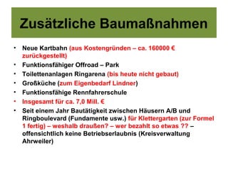 Zusätzliche Baumaßnahmen
•   Neue Kartbahn (aus Kostengründen – ca. 160000 €
    zurückgestellt)
•   Funktionsfähiger Offroad – Park
•   Toilettenanlagen Ringarena (bis heute nicht gebaut)
•   Großküche (zum Eigenbedarf Lindner)
•   Funktionsfähige Rennfahrerschule
•   Insgesamt für ca. 7,0 Mill. €
•   Seit einem Jahr Bautätigkeit zwischen Häusern A/B und
    Ringboulevard (Fundamente usw.) für Klettergarten (zur Formel
    1 fertig) – weshalb draußen? – wer bezahlt so etwas ?? –
    offensichtlich keine Betriebserlaubnis (Kreisverwaltung
    Ahrweiler)
 