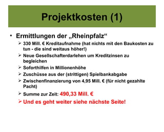 Projektkosten (1)
• Ermittlungen der „Rheinpfalz“
   330 Mill. € Kreditaufnahme (hat nichts mit den Baukosten zu
    tun - die sind weitaus höher!)
   Neue Gesellschafterdarlehen um Kreditzinsen zu
    begleichen
   Soforthilfen in Millionenhöhe
   Zuschüsse aus der (strittigen) Spielbankabgabe
   Zwischenfinanzierung von 4,95 Mill. € (für nicht gezahlte
    Pacht)
   Summe zur Zeit: 490,33 Mill. €
   Und es geht weiter siehe nächste Seite!
 