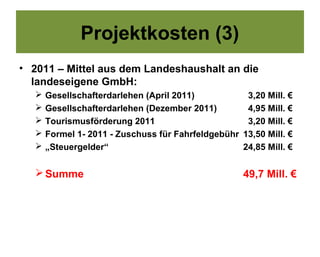 Projektkosten (3)
• 2011 – Mittel aus dem Landeshaushalt an die
  landeseigene GmbH:
      Gesellschafterdarlehen (April 2011)           3,20 Mill. €
      Gesellschafterdarlehen (Dezember 2011)        4,95 Mill. €
      Tourismusförderung 2011                       3,20 Mill. €
      Formel 1- 2011 - Zuschuss für Fahrfeldgebühr 13,50 Mill. €
      „Steuergelder“                               24,85 Mill. €

    Summe                                           49,7 Mill. €
 