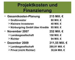 Projektkosten und
            Finanzierung
• Gesamtkosten-Planung            215 Mill. €
   Großinvestor                  80 Mill. €
   Kleinere Investoren           40 Mill. €
   Nürburgring GmbH über Kredite 95 Mill. €
• November 2007                   252 Mill. €
   Landesgesellschaft            158 Mill. €
   Richter                        94 Mill. €
• Dezember 2009                   311,55 Mill. €
   Landesgesellschaft            280,91 Mill. €
   Privat (nicht Richter)         30,64 Mill. €
 