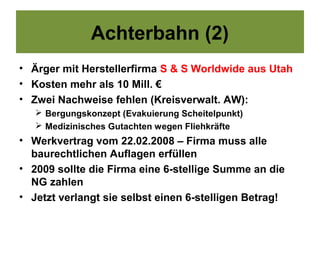 Achterbahn (2)
• Ärger mit Herstellerfirma S & S Worldwide aus Utah
• Kosten mehr als 10 Mill. €
• Zwei Nachweise fehlen (Kreisverwalt. AW):
    Bergungskonzept (Evakuierung Scheitelpunkt)
    Medizinisches Gutachten wegen Fliehkräfte
• Werkvertrag vom 22.02.2008 – Firma muss alle
  baurechtlichen Auflagen erfüllen
• 2009 sollte die Firma eine 6-stellige Summe an die
  NG zahlen
• Jetzt verlangt sie selbst einen 6-stelligen Betrag!
 