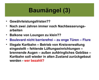 Baumängel (3)
• Gewährleistungsfristen??
• Nach zwei Jahren immer noch Nachbesserungs-
  arbeiten
• Balkone von Loungen zu klein??
• Boulevard nicht barrierefrei – zu enge Türen – Flure
• Illegale Kartbahn – Betrieb von Kreisverwaltung
  eingestellt – fehlende Lüftungseinrichtungen –
  brennende Augen – außen aufdringliches Gebläse –
  Kartbahn soll wieder in alten Zustand zurückgebaut
  werden - wer bezahlt?
 