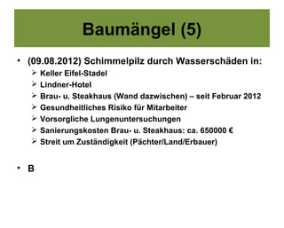Baumängel (5)
• (09.08.2012) Schimmelpilz durch Wasserschäden in:
     Keller Eifel-Stadel
     Lindner-Hotel
     Brau- u. Steakhaus (Wand dazwischen) – seit Februar 2012
     Gesundheitliches Risiko für Mitarbeiter
     Vorsorgliche Lungenuntersuchungen
     Sanierungskosten Brau- u. Steakhaus: ca. 650000 €
     Streit um Zuständigkeit (Pächter/Land/Erbauer)


• B
 