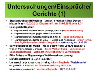 Untersuchungen/Einsprüche/
            Gerichte (1)
•   Staatsanwaltschaft Koblenz – versch. Untersuch. (u.a. Deubel /
    Metternich) – 10.02.2012: Klageschrift am 13.02.2012 beim LG!
•   Landgericht Koblenz
        Regressforderung GmbH an Lippelt (2,3 Mill. € )-keine Verhandlung
        Regressforderungen gegen Planer Tilke/Wahl
        Regressforderung GmbH an Kafitz (8,4 Mill. €) – keine Verhandlung
        Regressforderung Kafitz an GmbH – Gehalt und Kündigung – erster Termin
         ohne Ergebnis – wahrscheinlich Vergleich! – Verkündung am 14.06.2011
•   Verwaltungsgericht Mainz – Klage Dorint-Hotel vom August 2010
    wegen freihändiger Vergabe – keine Verhandlung – verwiesen an
    Landgericht Mainz – vielleicht im Oktober 2011 Verhandlung
•   EU – Brüssel – Klagen wegen Wettbewerbsverzerrung
•   Bundeskartellamt in Bonn (u.a. RSR)
•   Untersuchungsausschuss Landtag – kein Ergebnis / Verfahren ist
    eingestellt! – Petition zur Wiedereinsetzung läuft z.Zt.
•   Landesrechnungshof – mehrere Berichte – CST 14.04.2011
 