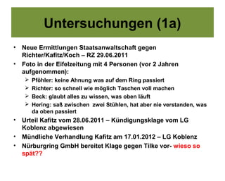 Untersuchungen (1a)
•   Neue Ermittlungen Staatsanwaltschaft gegen
    Richter/Kafitz/Koch – RZ 29.06.2011
•   Foto in der Eifelzeitung mit 4 Personen (vor 2 Jahren
    aufgenommen):
       Pföhler: keine Ahnung was auf dem Ring passiert
       Richter: so schnell wie möglich Taschen voll machen
       Beck: glaubt alles zu wissen, was oben läuft
       Hering: saß zwischen zwei Stühlen, hat aber nie verstanden, was
        da oben passiert
•   Urteil Kafitz vom 28.06.2011 – Kündigungsklage vom LG
    Koblenz abgewiesen
•   Mündliche Verhandlung Kafitz am 17.01.2012 – LG Koblenz
•   Nürburgring GmbH bereitet Klage gegen Tilke vor- wieso so
    spät??
 