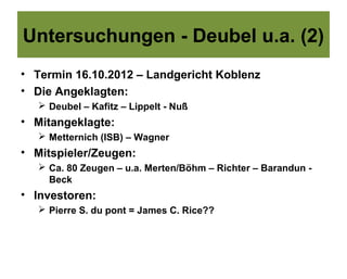 Untersuchungen - Deubel u.a. (2)
• Termin 16.10.2012 – Landgericht Koblenz
• Die Angeklagten:
    Deubel – Kafitz – Lippelt - Nuß
• Mitangeklagte:
    Metternich (ISB) – Wagner
• Mitspieler/Zeugen:
    Ca. 80 Zeugen – u.a. Merten/Böhm – Richter – Barandun -
     Beck
• Investoren:
    Pierre S. du pont = James C. Rice??
 