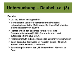Untersuchung – Deubel u.a. (3)
• Details:
    Ca. 180 Seiten Anklageschrift
    Merten/Böhm von der Briefkastenfirma Pinebeck,
     präsentiert von Kafitz (Spitzname: Dr. Kann-Nix) erhielten
     ein Monatssalär von 20000 €
    Richter erhielt den Zuschlag für die Hotel- und
     Gastronomiebauten (95 Mill. €) – wurde vom Land
     aufgepäppelt (mit 85,5 Mill. €)
    Finanzkonstrukt mit amerikanischen Lebensversicherungen
    Dann Barandun (zeitweilig im Knast in Dubai)- 95 Mill. €
     werden in die Schweiz transferiert
    Barandun präsentiert den „Millionenerben“ Pierre S. du
     Pont
 